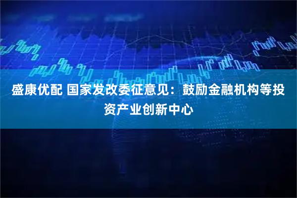 盛康优配 国家发改委征意见：鼓励金融机构等投资产业创新中心