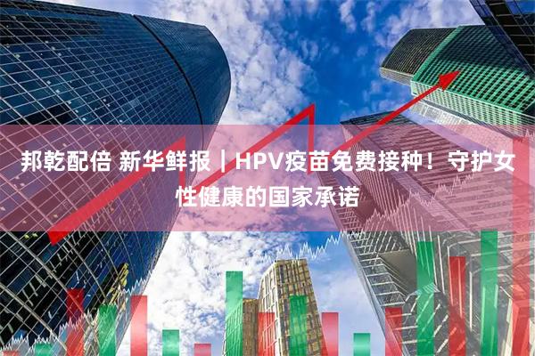 邦乾配倍 新华鲜报|HPV疫苗免费接种!守护女性健康的国家承诺