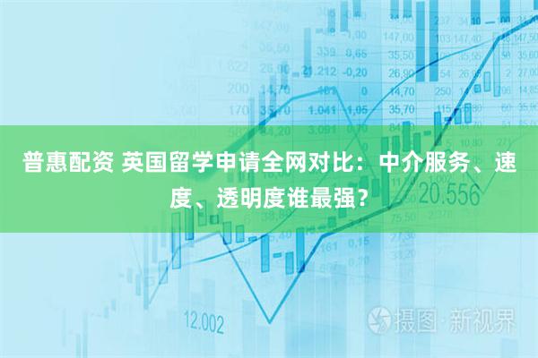 普惠配资 英国留学申请全网对比:中介服务、速度、透明度谁最强?
