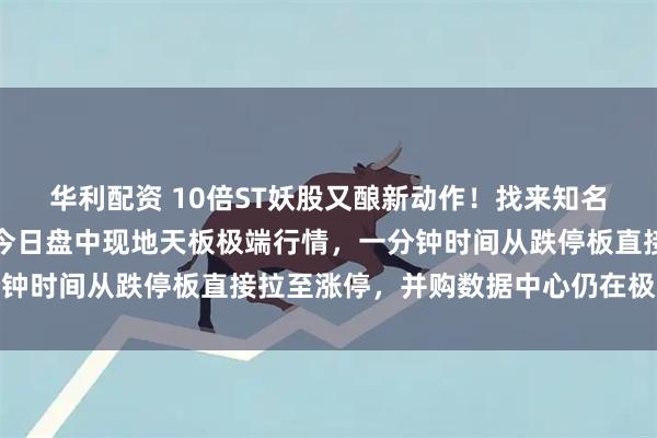 华利配资 10倍ST妖股又酿新动作！找来知名财经媒体人担任高管，今日盘中现地天板极端行情，一分钟时间从跌停板直接拉至涨停，并购数据中心仍在极速推进