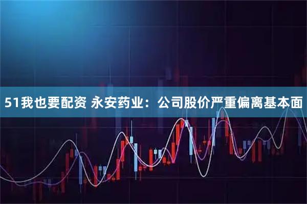 51我也要配资 永安药业：公司股价严重偏离基本面