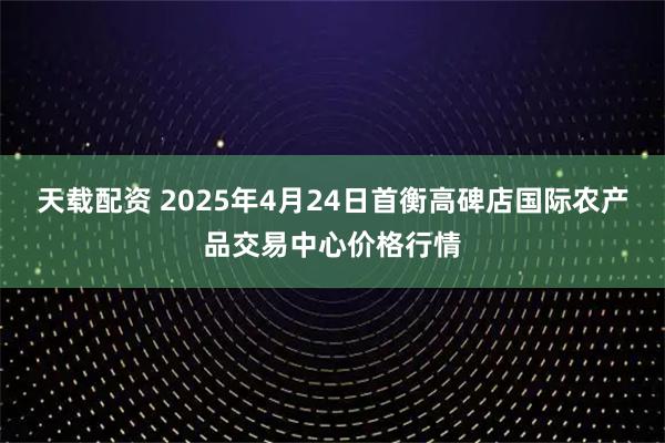 天载配资 2025年4月24日首衡高碑店国际农产品交易中心价格行情