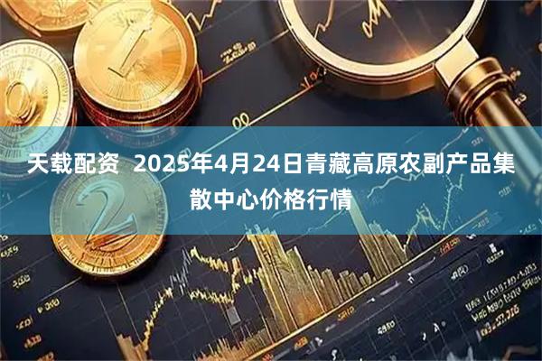天载配资  2025年4月24日青藏高原农副产品集散中心价格行情