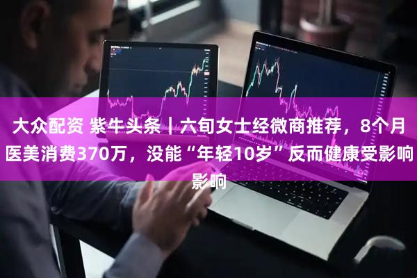 大众配资 紫牛头条|六旬女士经微商推荐,8个月医美消费370万,没能“年轻10岁”反而健康受影响